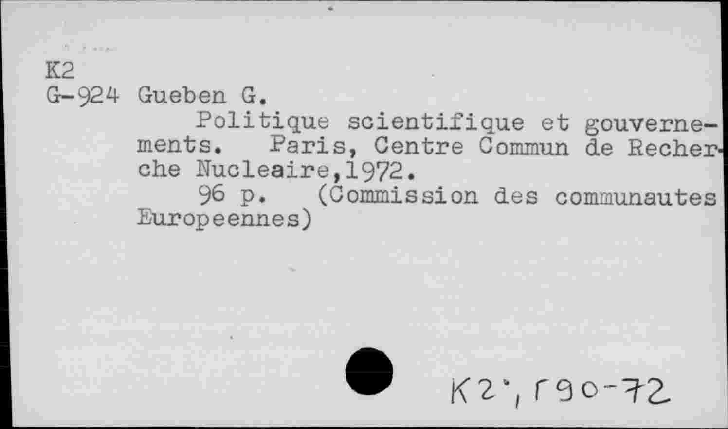 ﻿K2
G-924 Gueben G.
Politique scientifique et gouvernements. Paris, Centre Commun de Recher che Nucléaire,1972.
96 p. (Commission des communautés Européennes)
K2‘, rgo-72.